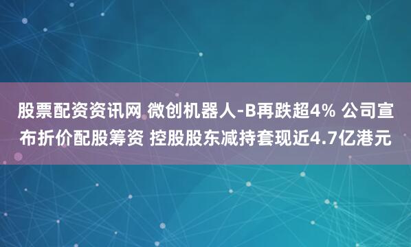 股票配资资讯网 微创机器人-B再跌超4% 公司宣布折价配股筹资 控股股东减持套现近4.7亿港元