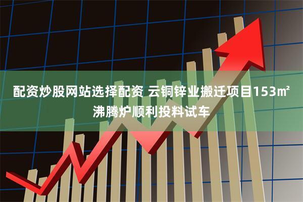 配资炒股网站选择配资 云铜锌业搬迁项目153㎡沸腾炉顺利投料试车