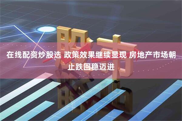 在线配资炒股选 政策效果继续显现 房地产市场朝止跌回稳迈进