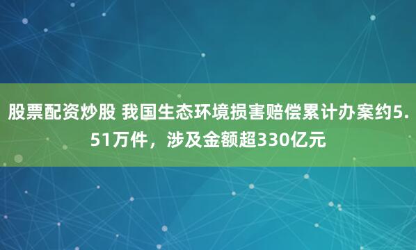 股票配资炒股 我国生态环境损害赔偿累计办案约5.51万件，涉及金额超330亿元