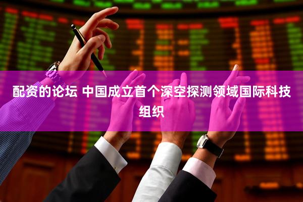 配资的论坛 中国成立首个深空探测领域国际科技组织
