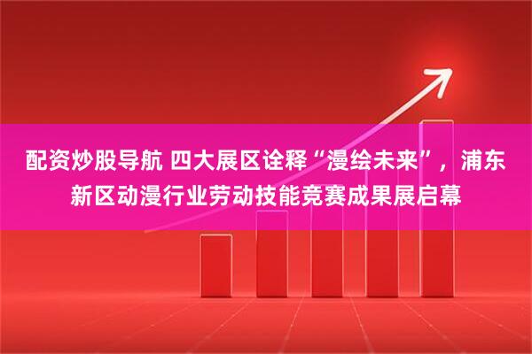 配资炒股导航 四大展区诠释“漫绘未来”，浦东新区动漫行业劳动技能竞赛成果展启幕