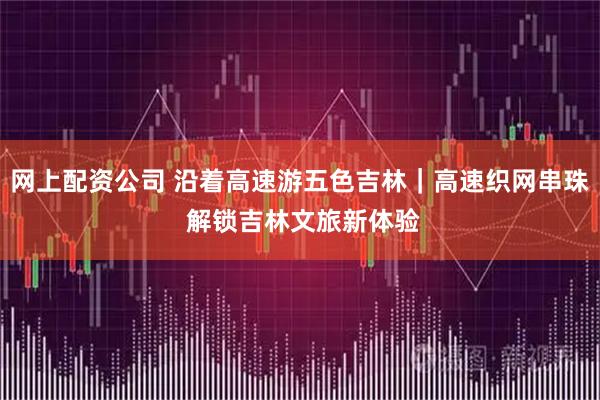 网上配资公司 沿着高速游五色吉林｜高速织网串珠 解锁吉林文旅新体验