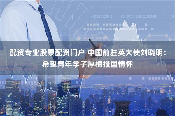 配资专业股票配资门户 中国前驻英大使刘晓明：希望青年学子厚植报国情怀