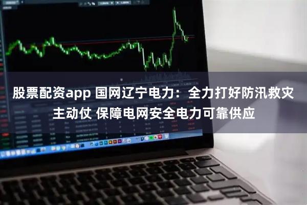 股票配资app 国网辽宁电力：全力打好防汛救灾主动仗 保障电网安全电力可靠供应