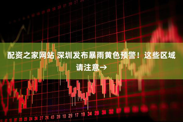 配资之家网站 深圳发布暴雨黄色预警！这些区域请注意→