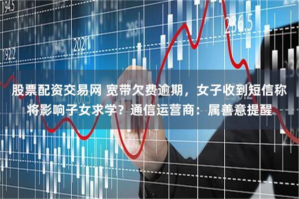 股票配资交易网 宽带欠费逾期，女子收到短信称将影响子女求学？通信运营商：属善意提醒