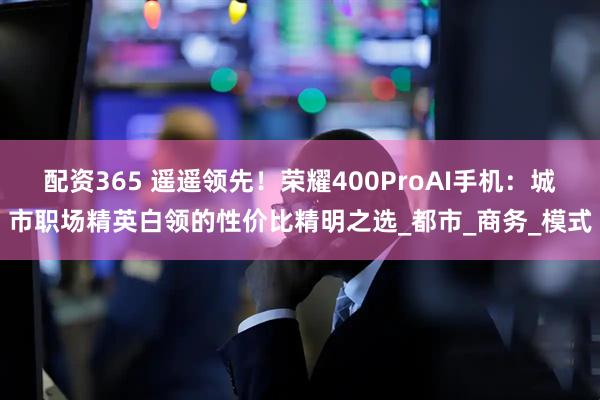 配资365 遥遥领先！荣耀400ProAI手机：城市职场精英白领的性价比精明之选_都市_商务_模式