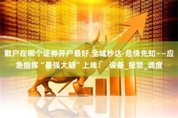 散户在哪个证券开户最好 全域秒达·危情先知——应急指挥“最强大脑”上线！_设备_报警_调度