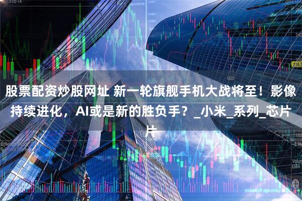股票配资炒股网址 新一轮旗舰手机大战将至！影像持续进化，AI或是新的胜负手？_小米_系列_芯片