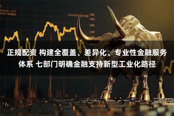 正规配资 构建全覆盖、差异化、专业性金融服务体系 七部门明确金融支持新型工业化路径