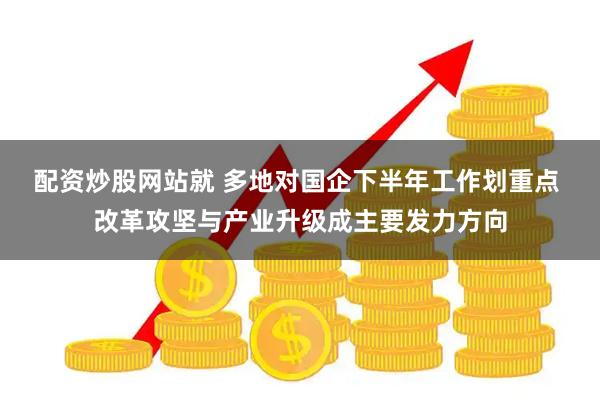 配资炒股网站就 多地对国企下半年工作划重点 改革攻坚与产业升级成主要发力方向