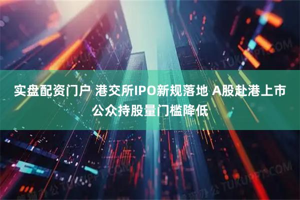 实盘配资门户 港交所IPO新规落地 A股赴港上市公众持股量门槛降低