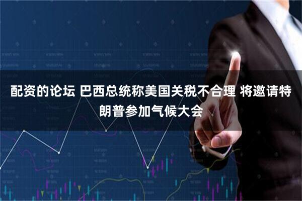 配资的论坛 巴西总统称美国关税不合理 将邀请特朗普参加气候大会