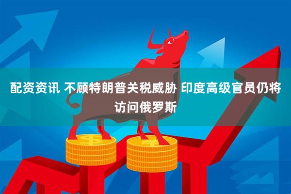 配资资讯 不顾特朗普关税威胁 印度高级官员仍将访问俄罗斯