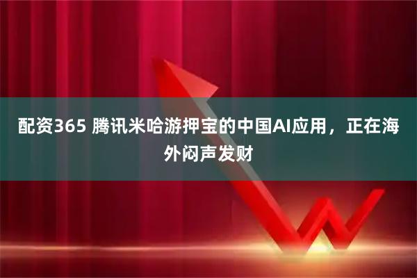 配资365 腾讯米哈游押宝的中国AI应用，正在海外闷声发财