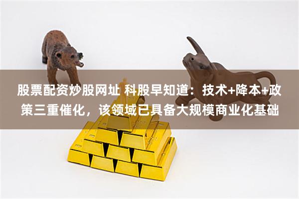 股票配资炒股网址 科股早知道：技术+降本+政策三重催化，该领域已具备大规模商业化基础