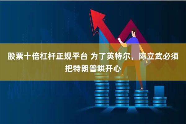 股票十倍杠杆正规平台 为了英特尔，陈立武必须把特朗普哄开心