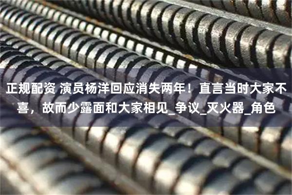 正规配资 演员杨洋回应消失两年！直言当时大家不喜，故而少露面和大家相见_争议_灭火器_角色