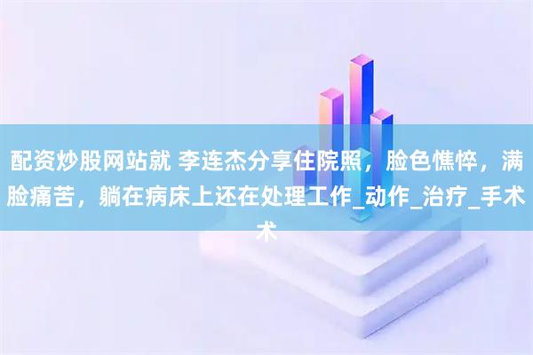配资炒股网站就 李连杰分享住院照，脸色憔悴，满脸痛苦，躺在病床上还在处理工作_动作_治疗_手术
