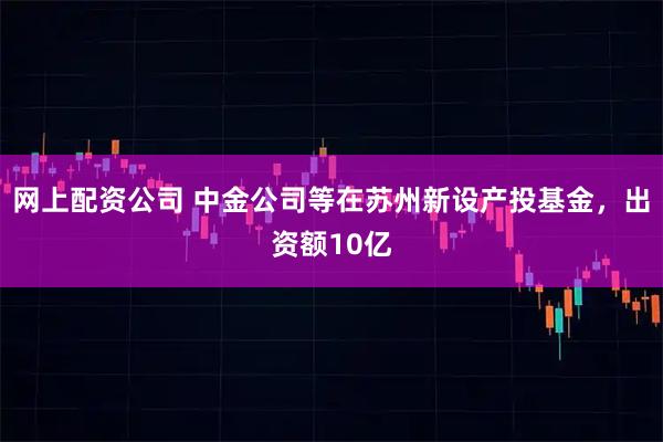 网上配资公司 中金公司等在苏州新设产投基金，出资额10亿