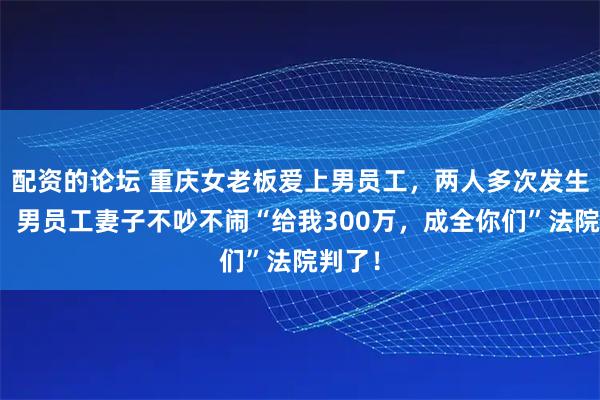 配资的论坛 重庆女老板爱上男员工，两人多次发生关系，男员工妻子不吵不闹“给我300万，成全你们”法院判了！