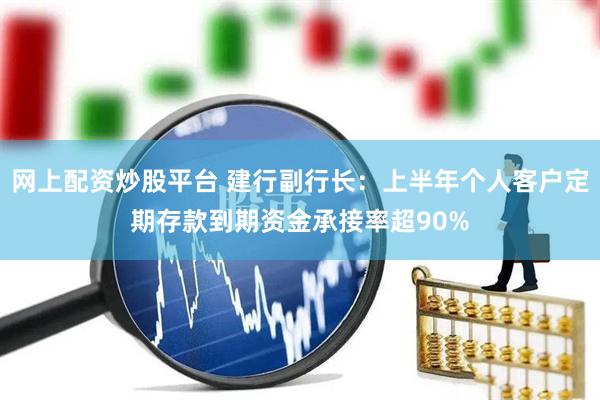 网上配资炒股平台 建行副行长：上半年个人客户定期存款到期资金承接率超90%