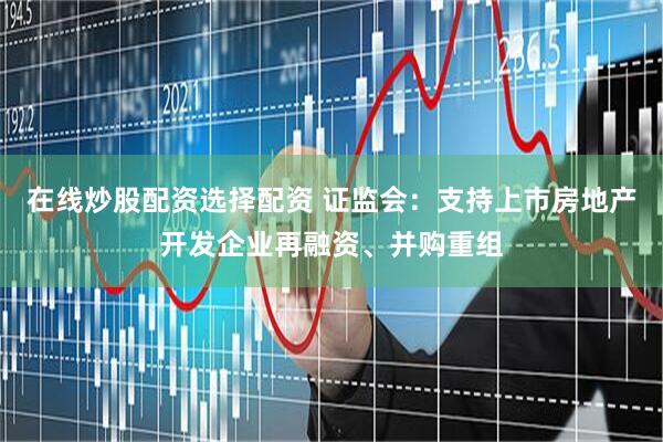 在线炒股配资选择配资 证监会：支持上市房地产开发企业再融资、并购重组